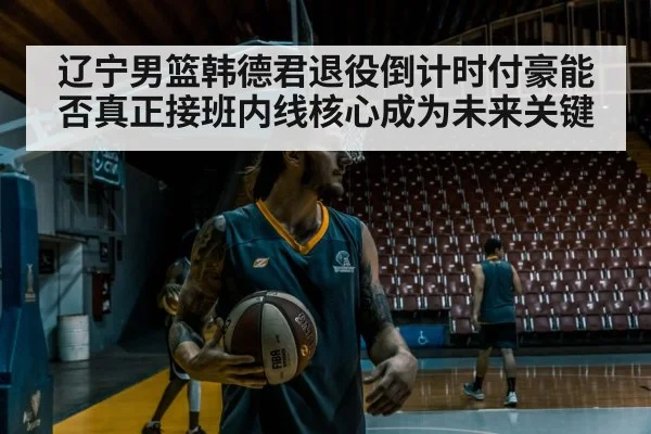 辽宁男篮韩德君退役倒计时付豪能否真正接班内线核心成为未来关键