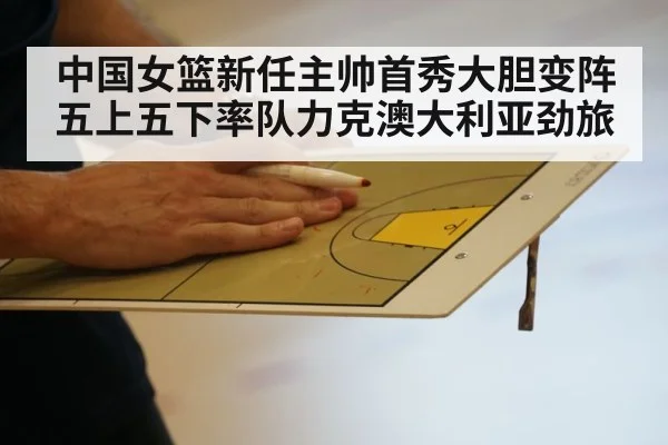 中国女篮新任主帅首秀大胆变阵五上五下率队力克澳大利亚劲旅