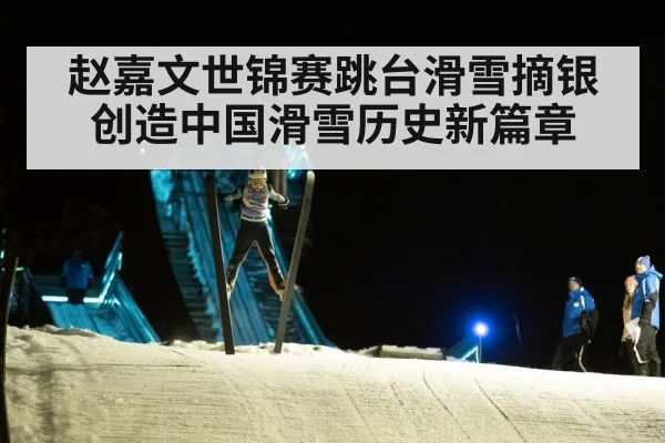 赵嘉文世锦赛跳台滑雪摘银创造中国滑雪历史新篇章
