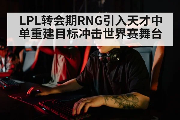 LPL转会期RNG引入天才中单重建目标冲击世界赛舞台